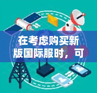 在考虑购买新版国际服时，可以按照以下步骤进行评估和决策