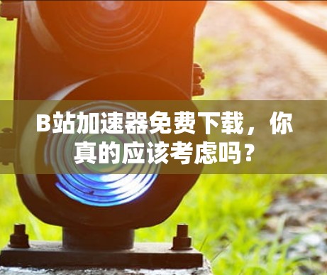 B站加速器免费下载,你真的应该考虑吗?