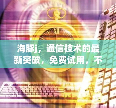 海豚j,通信技术的最新突破,免费试用,不容错过!