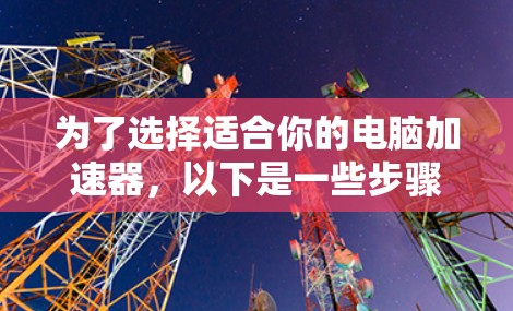 为了选择适合你的电脑加速器,以下是一些步骤和建议