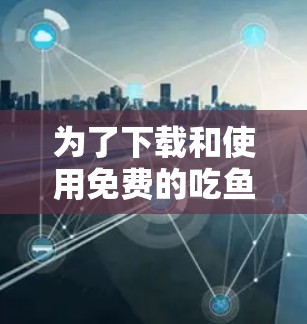 为了下载和使用免费的吃鱼视频加速器,按照以下步骤操作 为了下载和使用免费的吃鱼视频加速器,按照以下步骤操作