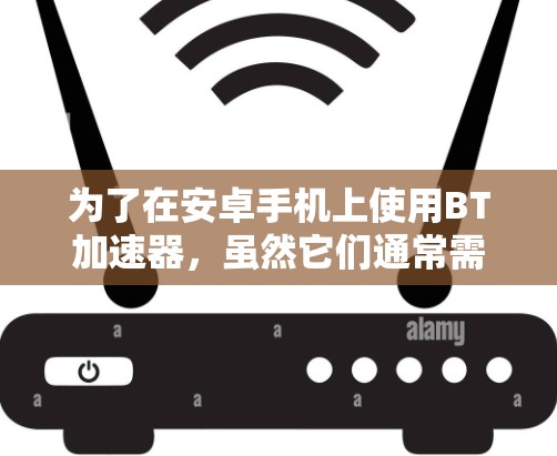为了在安卓手机上使用BT加速器,虽然它们通常需要付费,但可以尝试以下方法 为了在安卓手机上使用BT加速器,虽然它们通常需要付费,但可以尝试以下方法