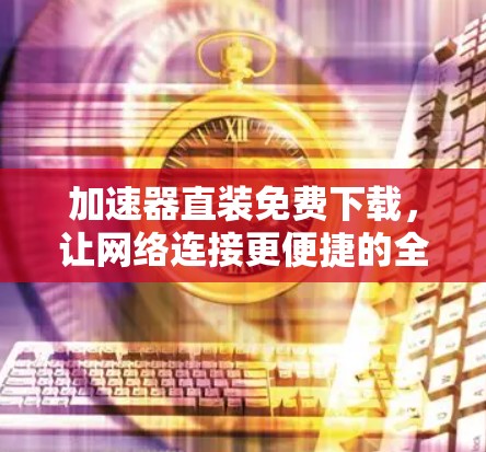 加速器直装免费下载,让网络连接更便捷的全解方案 加速器直装免费下载,让网络连接更便捷的全解方案