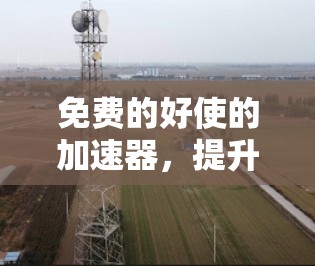 免费的好使的加速器,提升手机性能的必备神器 免费的好使的加速器,提升手机性能的必备神器