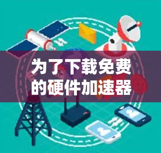 为了下载免费的硬件加速器,可以按照以下步骤进行 为了下载免费的硬件加速器,可以按照以下步骤进行