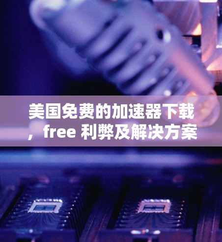 美国免费的加速器下载,free 利弊及解决方案 美国免费的加速器下载,free 利弊及解决方案