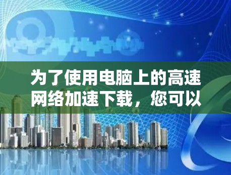 为了使用电脑上的高速网络加速下载,您可以按照以下步骤操作 为了使用电脑上的高速网络加速下载,您可以按照以下步骤操作