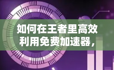 如何在王者里高效利用免费加速器,全面指南与实用技巧 如何在王者里高效利用免费加速器,全面指南与实用技巧