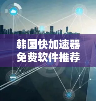 韩国快加速器免费软件推荐 韩国快加速器免费软件推荐
