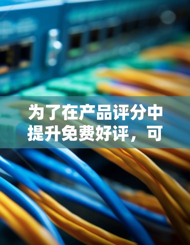 为了在产品评分中提升免费好评,可以采取以下步骤 为了在产品评分中提升免费好评,可以采取以下步骤