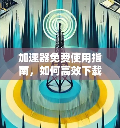 加速器免费使用指南,如何高效下载,无需支付 加速器免费使用指南,如何高效下载,无需支付