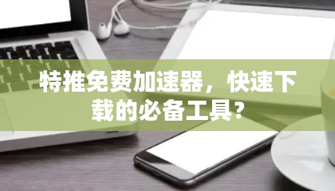 特推免费加速器,快速下载的必备工具? 特推免费加速器,快速下载的必备工具?