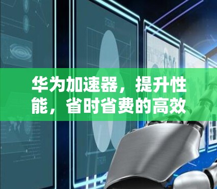 华为加速器,提升性能,省时省费的高效选择 华为加速器,提升性能,省时省费的高效选择