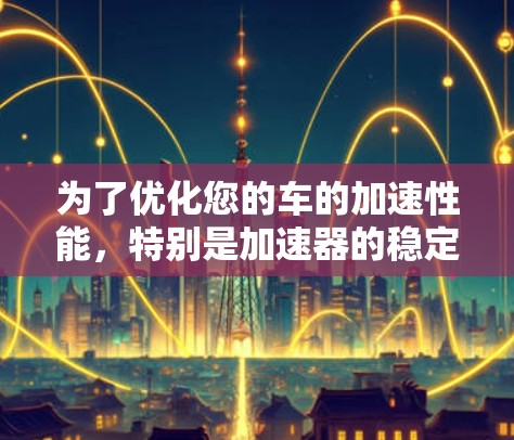 为了优化您的车的加速性能,特别是加速器的稳定性和高效性,可以按照以下步骤进行调整 为了优化您的车的加速性能,特别是加速器的稳定性和高效性,可以按照以下步骤进行调整