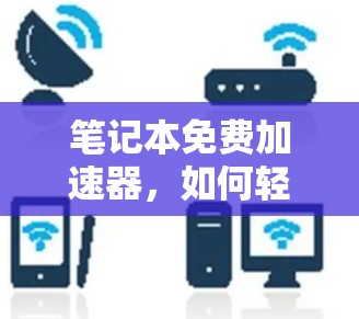 笔记本免费加速器,如何轻松提升笔记本性能,开启高效办公新天地 笔记本免费加速器,如何轻松提升笔记本性能,开启高效办公新天地
