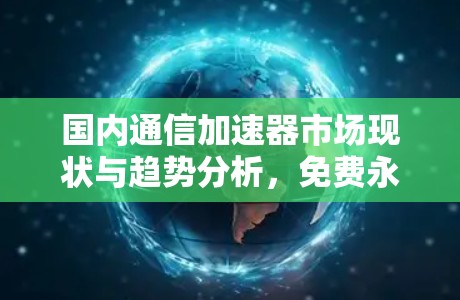 国内通信加速器市场现状与趋势分析,免费永久版加速器的潜力 国内通信加速器市场现状与趋势分析,免费永久版加速器的潜力