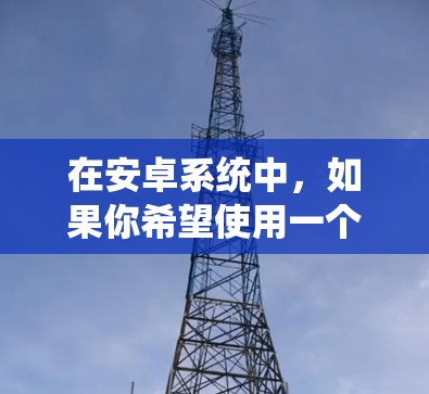 在安卓系统中,如果你希望使用一个免费的加速器来提升应用运行效率,以下是一些推荐的选项 在安卓系统中,如果你希望使用一个免费的加速器来提升应用运行效率,以下是一些推荐的选项