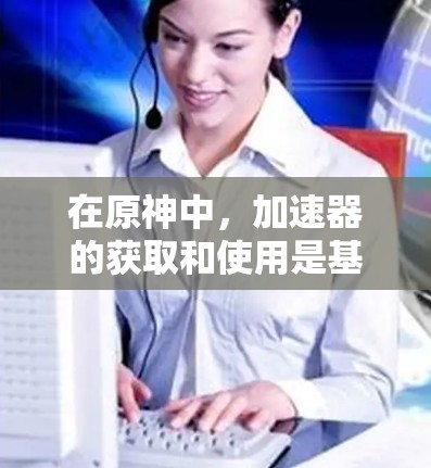 在原神中,加速器的获取和使用是基于特定条件的,以下是一些关键信息 在原神中,加速器的获取和使用是基于特定条件的,以下是一些关键信息