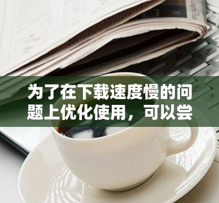 为了在下载速度慢的问题上优化使用,可以尝试以下步骤 为了在下载速度慢的问题上优化使用,可以尝试以下步骤