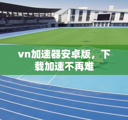 vn加速器安卓版,下载加速不再难 vn加速器安卓版,下载加速不再难