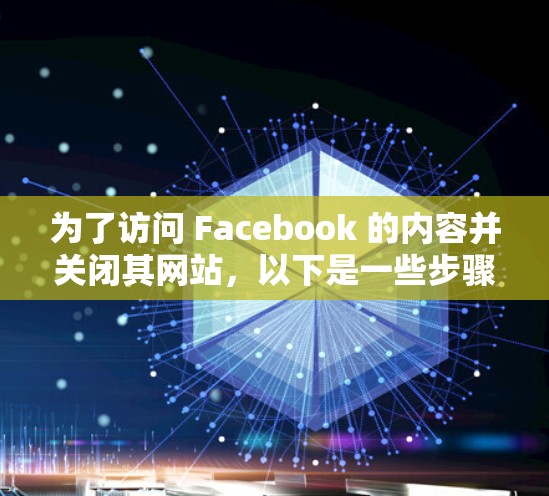 为了访问 Facebook 的内容并关闭其网站,以下是一些步骤和建议 为了访问 Facebook 的内容并关闭其网站,以下是一些步骤和建议