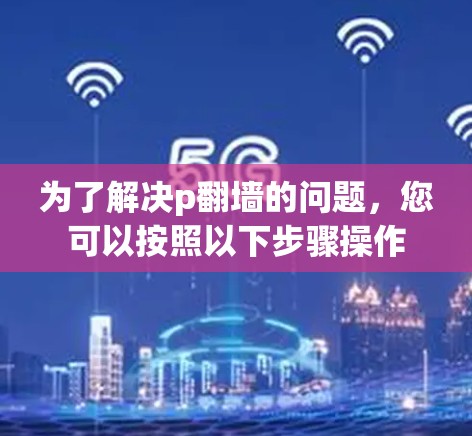为了解决p翻墙的问题,您可以按照以下步骤操作 为了解决p翻墙的问题,您可以按照以下步骤操作
