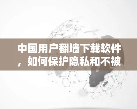 中国用户翻墙下载软件,如何保护隐私和不被拒绝 中国用户翻墙下载软件,如何保护隐私和不被拒绝