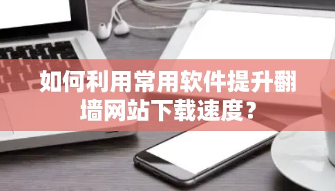 如何利用常用软件提升翻墙网站下载速度? 如何利用常用软件提升翻墙网站下载速度?