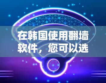 在韩国使用翻墙软件,您可以选择以下几种推荐 在韩国使用翻墙软件,您可以选择以下几种推荐