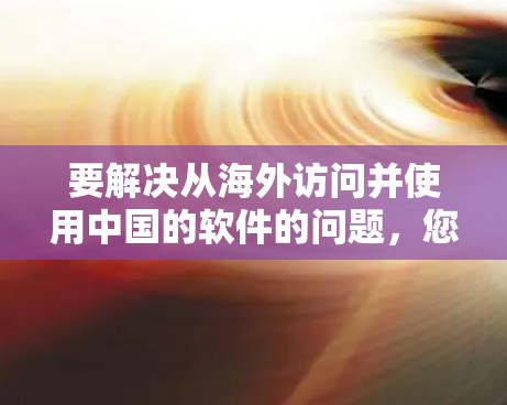 要解决从海外访问并使用中国的软件的问题,您可以按照以下步骤操作 要解决从海外访问并使用中国的软件的问题,您可以按照以下步骤操作