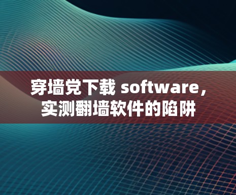 穿墙党下载 software,实测翻墙软件的陷阱 穿墙党下载 software,实测翻墙软件的陷阱