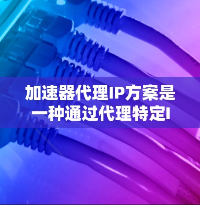 加速器代理IP方案是一种通过代理特定IP地址来加速下载，从而避免被其他网站抓取的技术。以下是该方案的详细分析和步骤说明