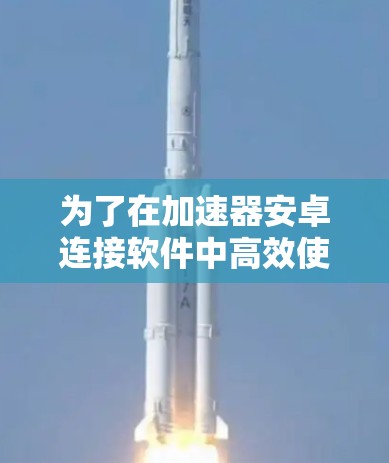 为了在加速器安卓连接软件中高效使用，您可以按照以下步骤操作