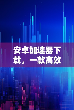 安卓加速器下载，一款高效便捷的加速工具推荐