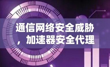 通信网络安全威胁，加速器安全代理线路的防护研究