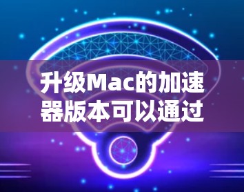 升级Mac的加速器版本可以通过多种方法高效完成,以下是一些实用的步骤和建议 升级Mac的加速器版本可以通过多种方法高效完成,以下是一些实用的步骤和建议