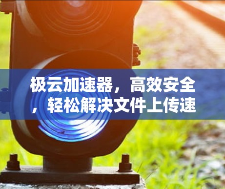 极云加速器，高效安全，轻松解决文件上传速度慢的问题
