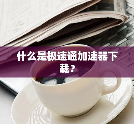 什么是极速通加速器下载? 什么是极速通加速器下载?