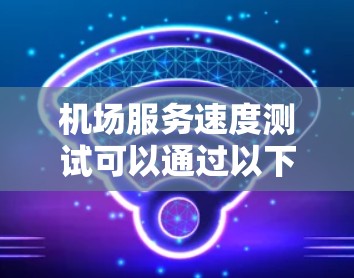 机场服务速度测试可以通过以下步骤进行 机场服务速度测试可以通过以下步骤进行
