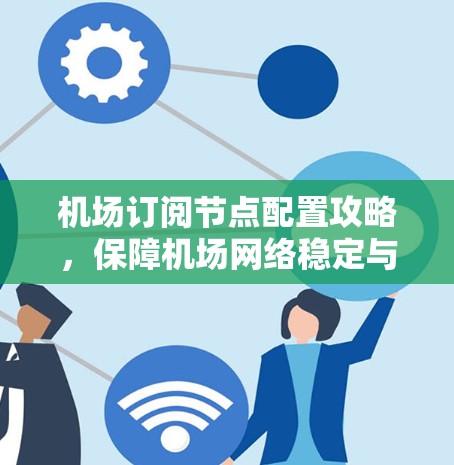 机场订阅节点配置攻略,保障机场网络稳定与安全 机场订阅节点配置攻略,保障机场网络稳定与安全
