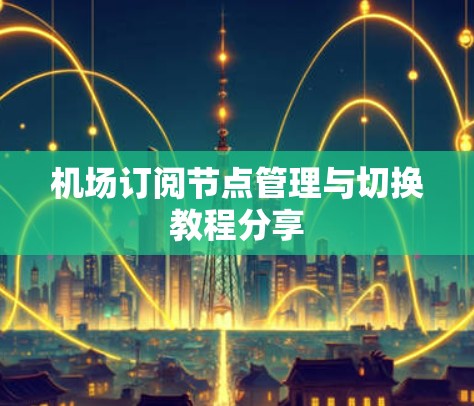 机场订阅节点管理与切换教程分享 机场订阅节点管理与切换教程分享