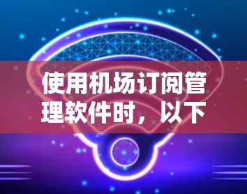 使用机场订阅管理软件时,以下是一步步的操作指南,帮助您顺利完成订阅管理 使用机场订阅管理软件时,以下是一步步的操作指南,帮助您顺利完成订阅管理