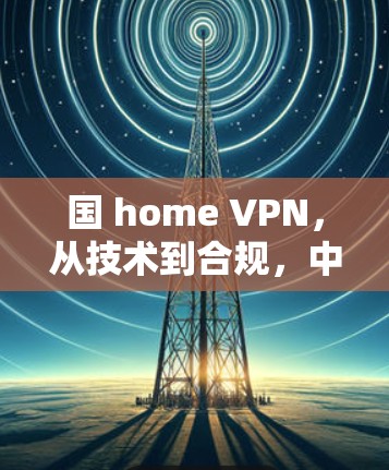 国 home VPN,从技术到合规,中国用户VPN的未来 国 home VPN,从技术到合规,中国用户VPN的未来