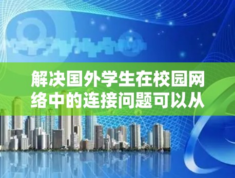 解决国外学生在校园网络中的连接问题可以从以下几个方面入手 解决国外学生在校园网络中的连接问题可以从以下几个方面入手