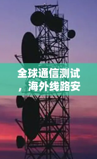全球通信测试,海外线路安全与效率优化 全球通信测试,海外线路安全与效率优化