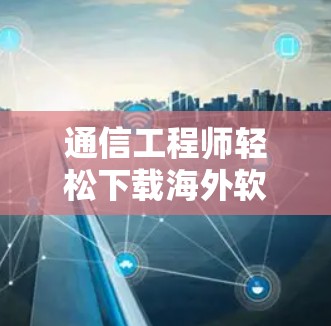 通信工程师轻松下载海外软件体验解析 通信工程师轻松下载海外软件体验解析