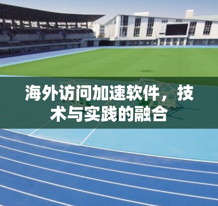 海外访问加速软件,技术与实践的融合 海外访问加速软件,技术与实践的融合