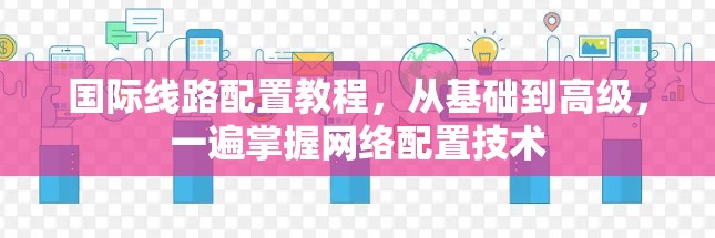 国际线路配置教程,从基础到高级,一遍掌握网络配置技术