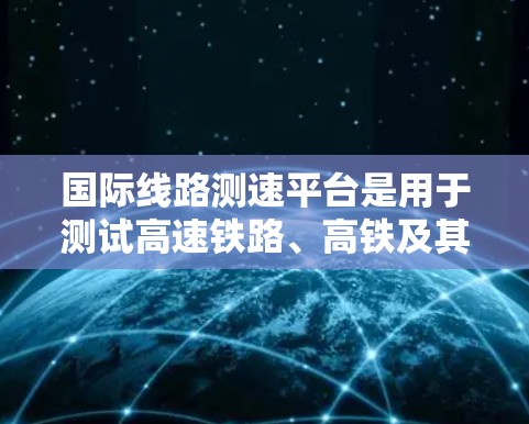 国际线路测速平台是用于测试高速铁路、高铁及其国际市场的设备,旨在确保列车和线路的安全性和稳定运行。以下是对该平台的详细分析
