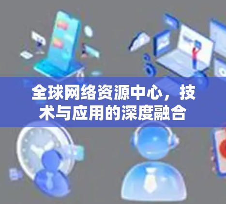 全球网络资源中心,技术与应用的深度融合